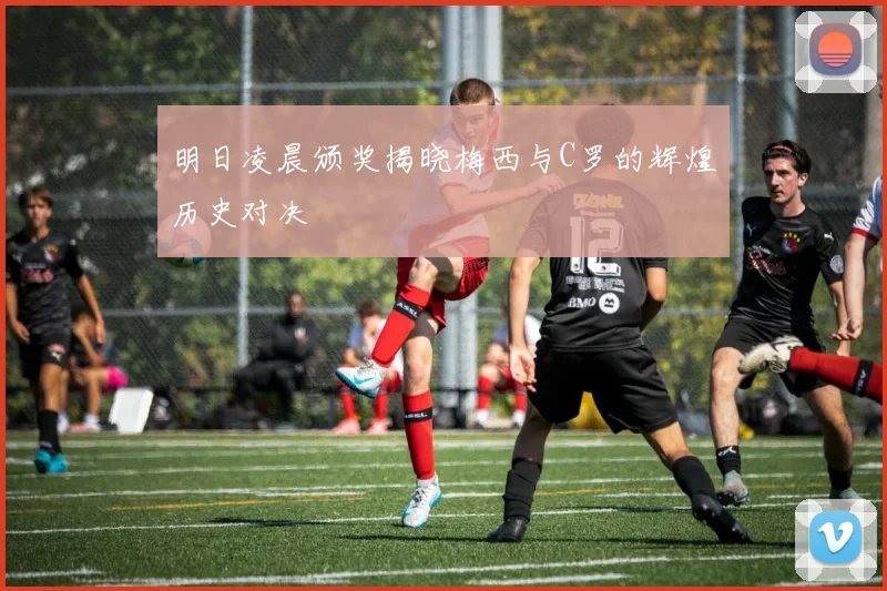 明日凌晨颁奖揭晓梅西与C罗的辉煌历史对决