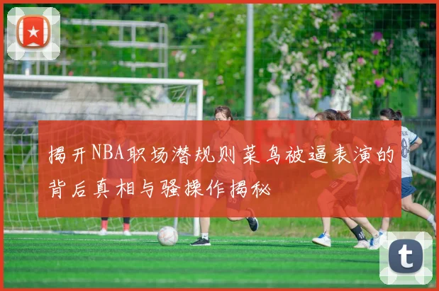 揭开NBA职场潜规则菜鸟被逼表演的背后真相与骚操作揭秘