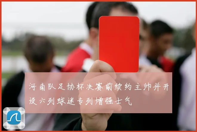 河南队足协杯决赛前续约主帅并开设六列球迷专列增强士气