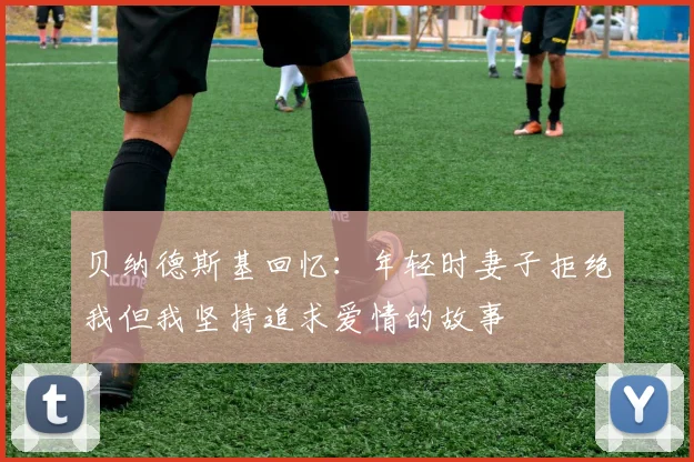 贝纳德斯基回忆：年轻时妻子拒绝我但我坚持追求爱情的故事