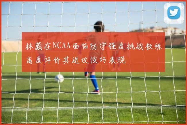 林葳在NCAA面临防守强度挑战教练高度评价其进攻技巧表现