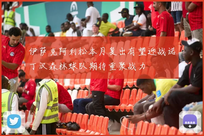 伊萨克阿利松本月复出有望迎战诺丁汉森林球队期待重聚战力