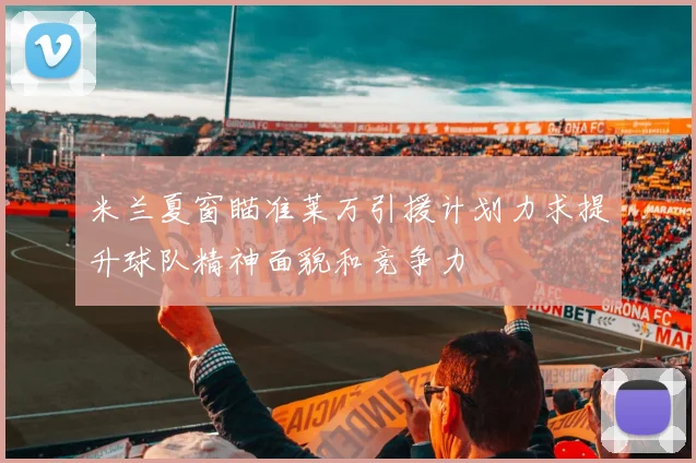 米兰夏窗瞄准莱万引援计划力求提升球队精神面貌和竞争力