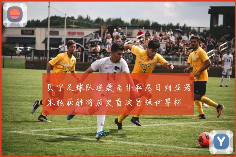 贝宁足球队逆袭南非和尼日利亚若末轮获胜将历史首次晋级世界杯