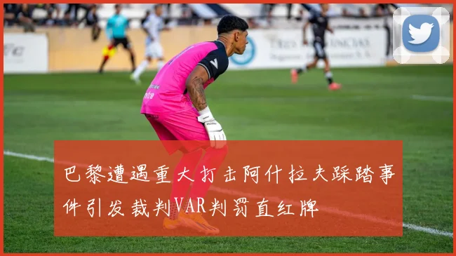 巴黎遭遇重大打击阿什拉夫踩踏事件引发裁判VAR判罚直红牌
