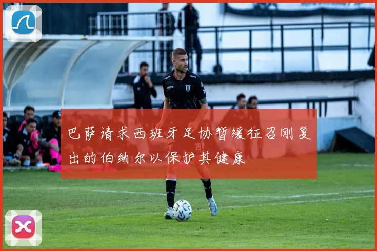 巴萨请求西班牙足协暂缓征召刚复出的伯纳尔以保护其健康