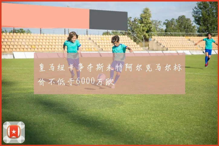 皇马纽卡争夺斯米特阿尔克马尔标价不低于6000万欧