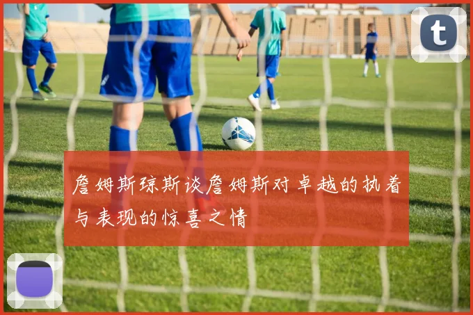 詹姆斯琼斯谈詹姆斯对卓越的执着与表现的惊喜之情