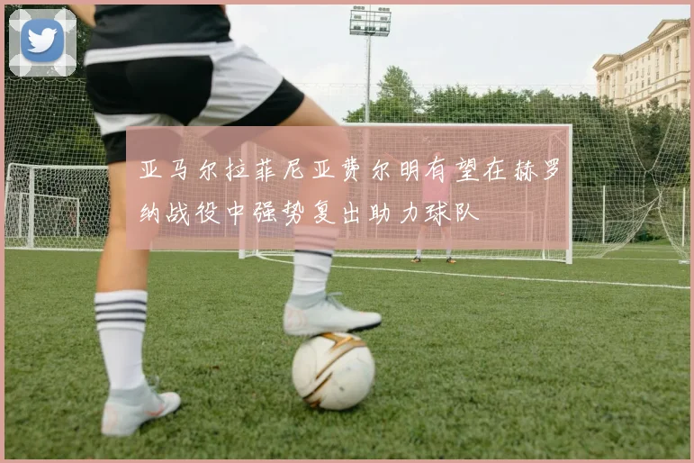 亚马尔拉菲尼亚费尔明有望在赫罗纳战役中强势复出助力球队
