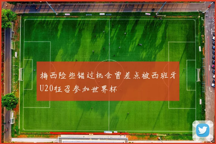 梅西险些错过机会曾差点被西班牙U20征召参加世界杯