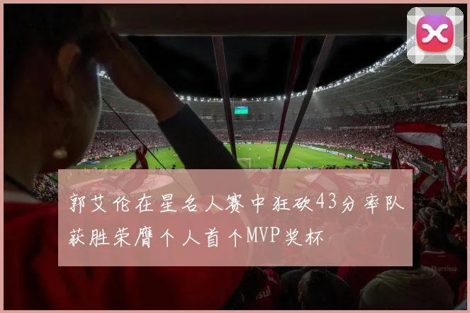 郭艾伦在星名人赛中狂砍43分率队获胜荣膺个人首个MVP奖杯