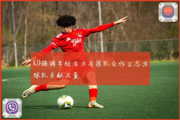 KD强调年轻活力与团队合作立志为球队贡献力量