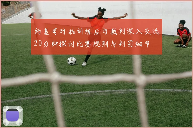 约基奇对抗训练后与裁判深入交流20分钟探讨比赛规则与判罚细节