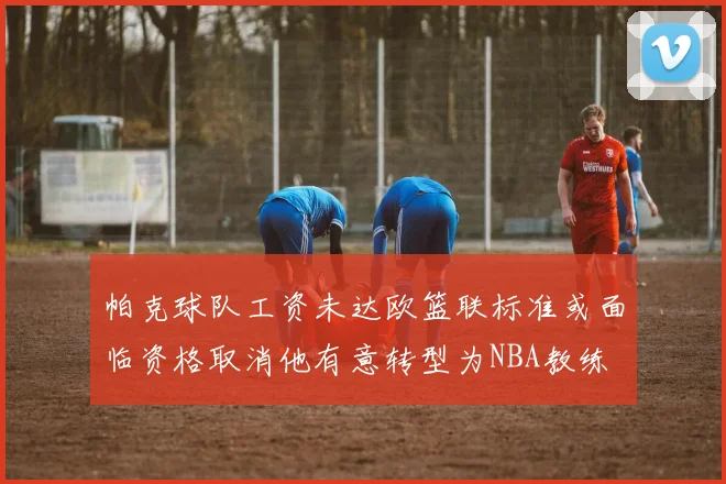 帕克球队工资未达欧篮联标准或面临资格取消他有意转型为NBA教练