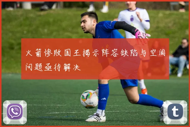 火箭惨败国王揭示阵容缺陷与空间问题亟待解决