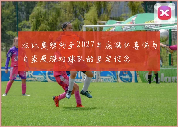 法比奥续约至2027年底满怀喜悦与自豪展现对球队的坚定信念