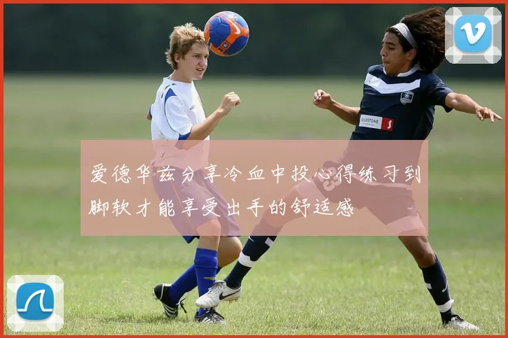 爱德华兹分享冷血中投心得练习到脚软才能享受出手的舒适感