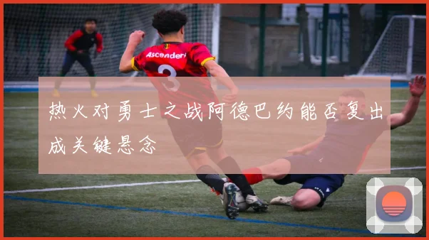 热火对勇士之战阿德巴约能否复出成关键悬念