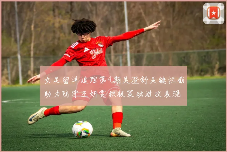 女足留洋追踪第4期吴澄舒关键拦截助力防守王妍雯积极策动进攻表现出色