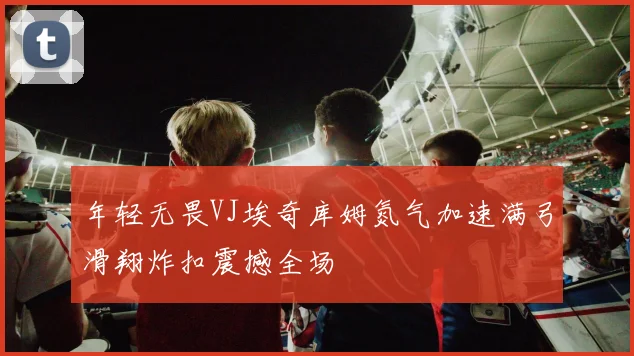 年轻无畏VJ埃奇库姆氮气加速满弓滑翔炸扣震撼全场