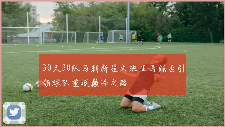 30天30队马刺新星文班亚马能否引领球队重返巅峰之路