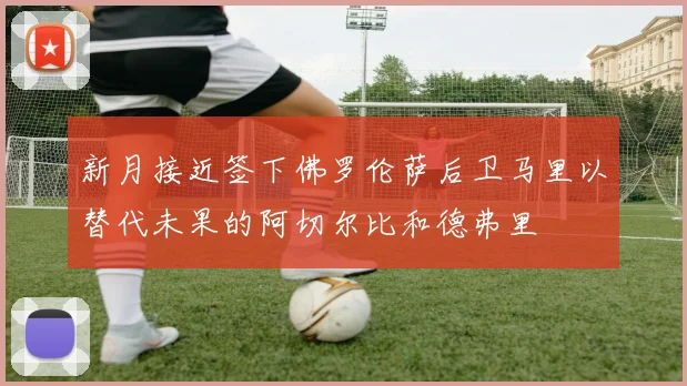 新月接近签下佛罗伦萨后卫马里以替代未果的阿切尔比和德弗里