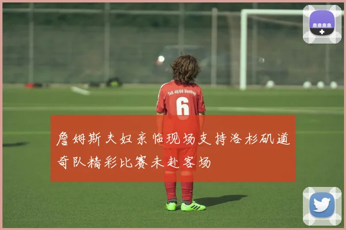 詹姆斯夫妇亲临现场支持洛杉矶道奇队精彩比赛未赴客场