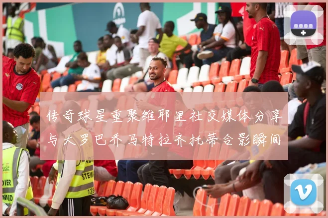 传奇球星重聚维耶里社交媒体分享与大罗巴乔马特拉齐托蒂合影瞬间