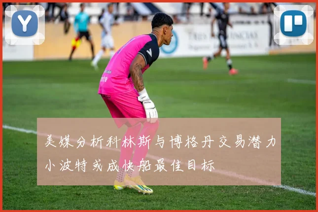 美媒分析科林斯与博格丹交易潜力小波特或成快船最佳目标