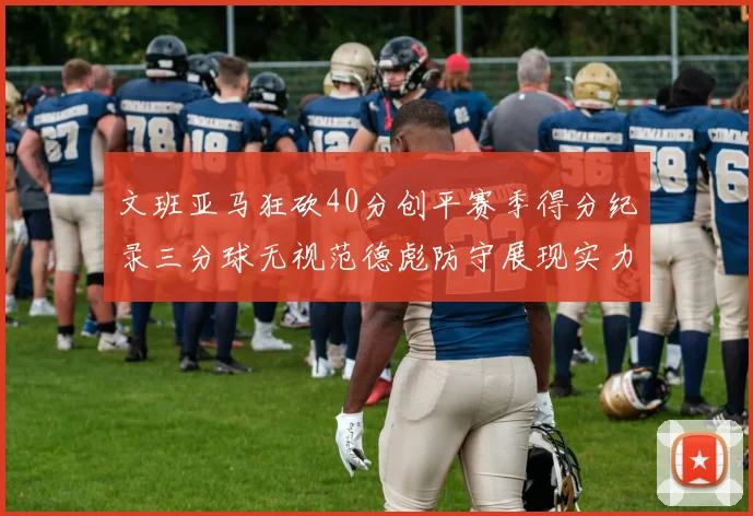 文班亚马狂砍40分创平赛季得分纪录三分球无视范德彪防守展现实力