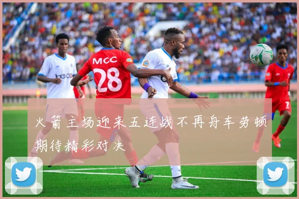 火箭主场迎来五连战不再舟车劳顿期待精彩对决