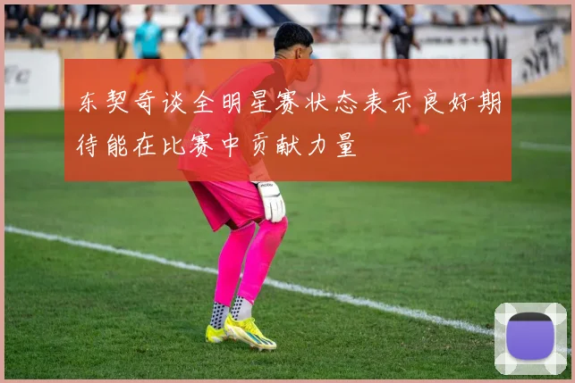 东契奇谈全明星赛状态表示良好期待能在比赛中贡献力量