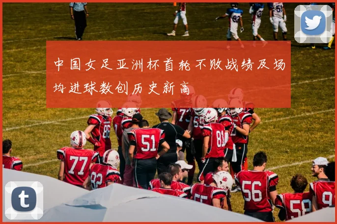 中国女足亚洲杯首轮不败战绩及场均进球数创历史新高