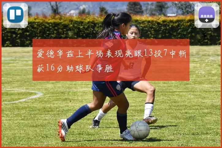 爱德华兹上半场表现亮眼13投7中斩获16分助球队争胜